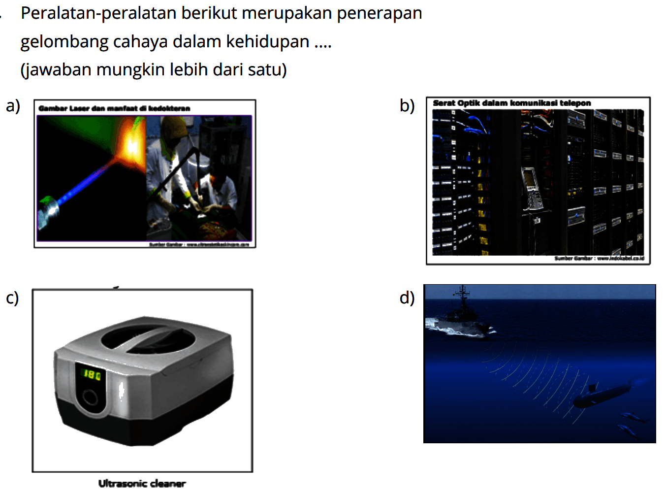 Peralatan-peralatan berikut merupakan penerapan gelombang cahaya dalam kehidupan .... (jawaban mungkin lebih dari satu)
a) Gambar laser dan pemanfaatan di kedokteran  
b) Serat Optik dalam komunikasi telepon 
c) Ultresonic cleaner 
d) (Sistem Sonar pada kapal selam) 
