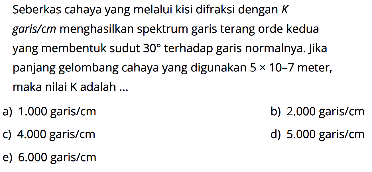 Seberkas cahaya yang melalui kisi difraksi dengan K garis/cm menghasilkan spektrum garis terang orde kedua yang membentuk sudut 30 terhadap garis normalnya. Jika panjang gelombang cahaya yang digunakan 5 x 10^(-7) meter, maka nilai K adalah ...