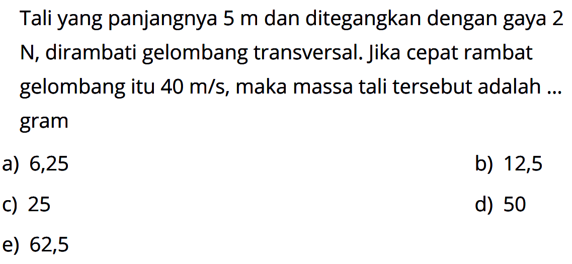 Tali yang panjangnya  5 m  dan ditegangkan dengan gaya 2  N , dirambati gelombang transversal. Jika cepat rambat gelombang itu  40 m/s , maka massa tali tersebut adalah ... gram