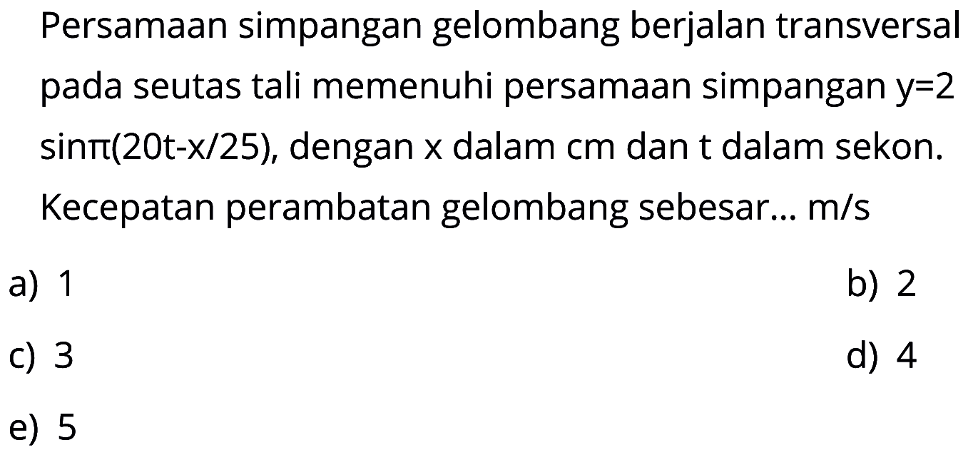 Persamaan simpangan gelombang berjalan transversal pada seutas tali memenuhi persamaan simpangan y=2 sin pi(20t-x/25), dengan x dalam cm dan t dalam sekon. Kecepatan perambatan gelombang sebesar .... m/s 