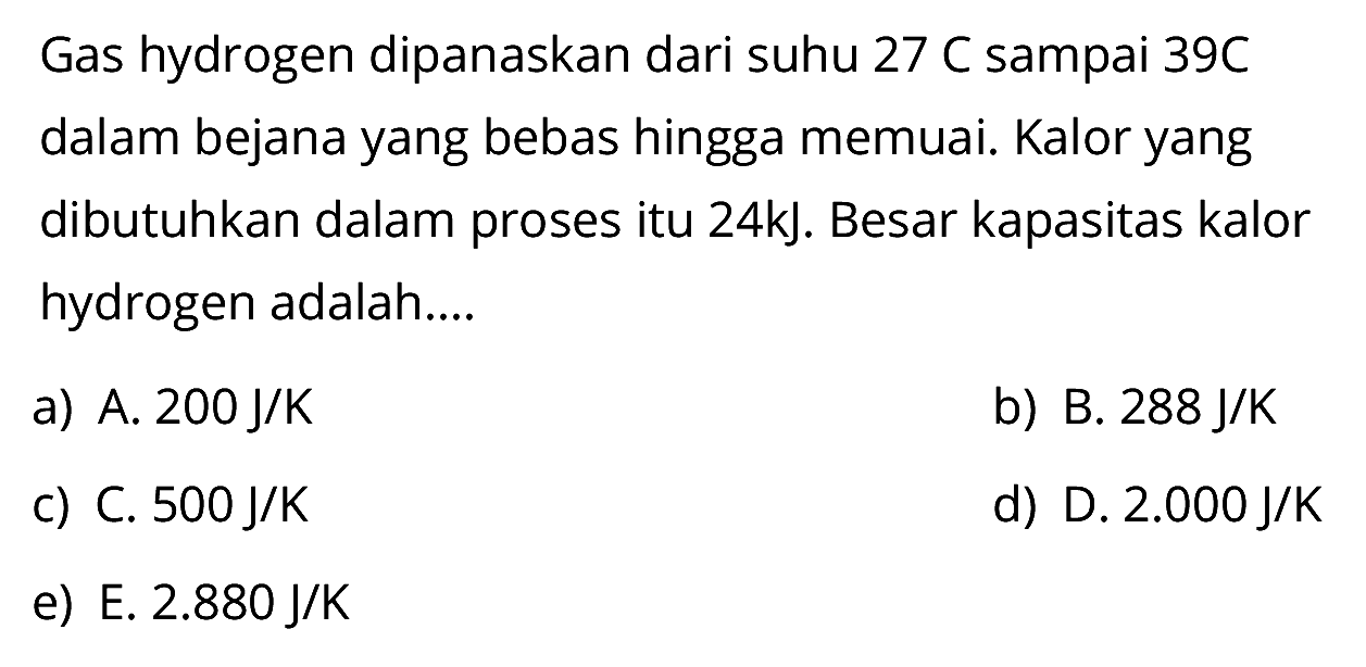 Gas hydrogen dipanaskan dari suhu 27 C sampai 39 C dalam bejana yang bebas hingga memuai. Kalor yang dibutuhkan dalam proses itu 24kJ. Besar kapasitas kalor hydrogen adalah....