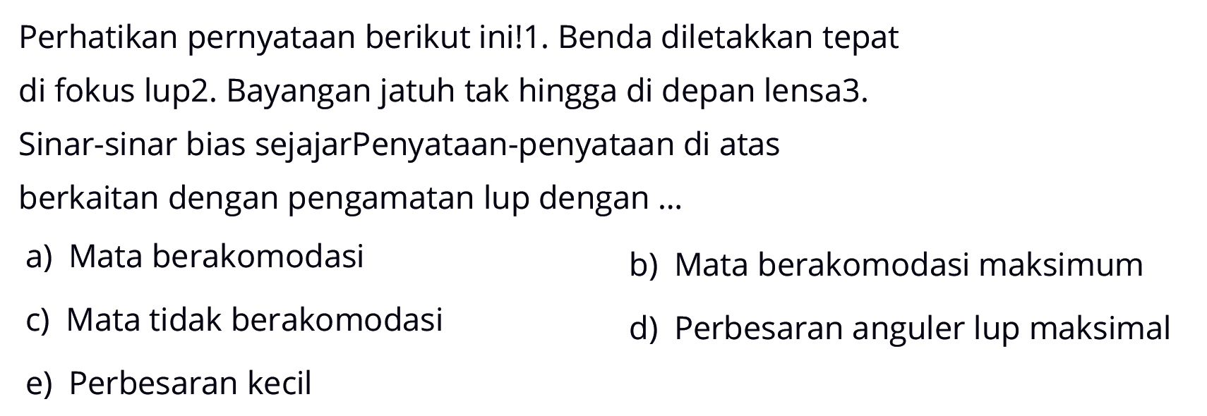 Perhatikan pernyataan berikut ini! 1. Benda diletakkan tepat di fokus lup 2. Bayangan jatuh tak hingga di depan lensa 3. Sinar-sinar bias sejajar Penyataan-penyataan di atas berkaitan dengan pengamatan lup dengan ...
a) Mata berakomodasi
b) Mata berakomodasi maksimum
c) Mata tidak berakomodasi
d) Perbesaran anguler lup maksimal
e) Perbesaran kecil