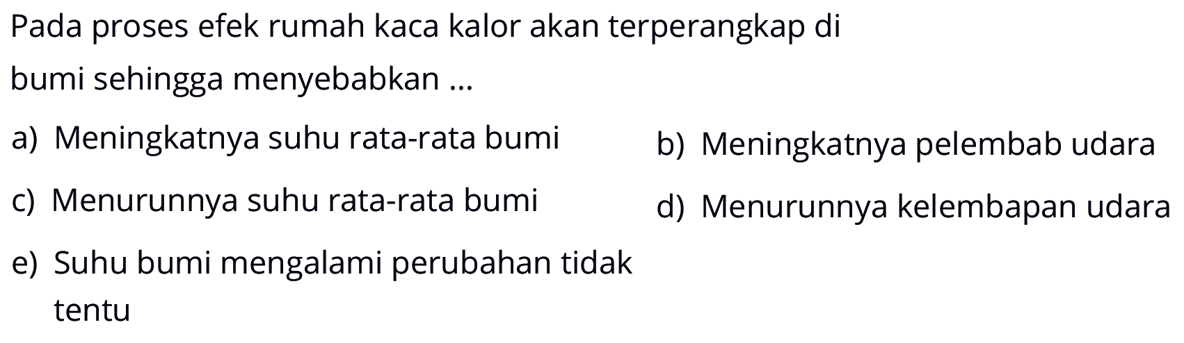 Pada proses efek rumah kaca kalor akan terperangkap di
bumi sehingga menyebabkan ...
a) Meningkatnya suhu rata-rata bumi     b) Meningkatnya pelembab udara     c) Menurunnya suhu rata-rata bumi     d) Menurunnya kelembapan udara     e) Suhu bumi mengalami perubahan tidak tentu 