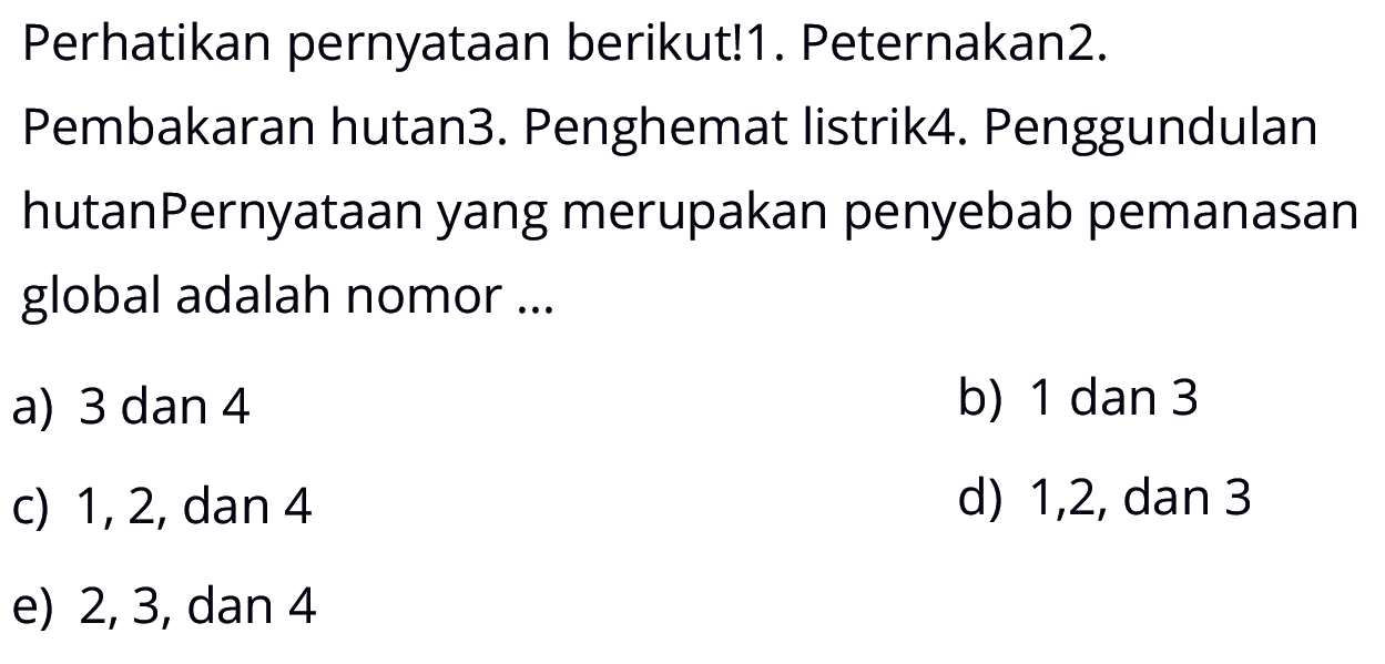 Perhatikan pernyataan berikut! 1. Peternakan 2. Pembakaran hutan 3. Penghemat listrik 4. Penggundulan hutan. Pernyataan yang merupakan penyebab pemanasan global adalah nomor...a) 3 dan 4b) 1 dan 3c)  1,2, dan 4 d)  1,2, dan 3 e) 2,3, dan 4