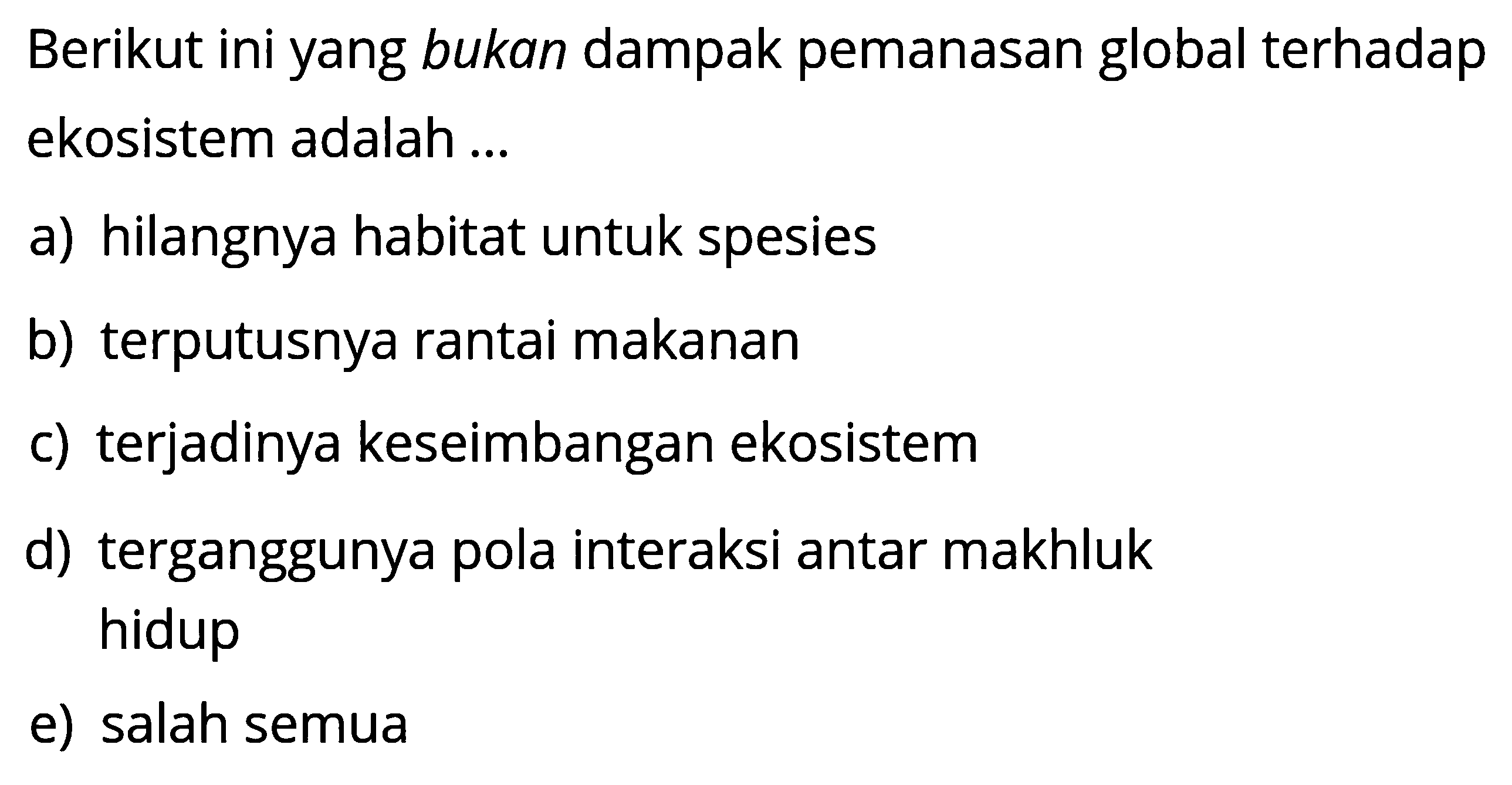 Berikut ini yang bukan dampak pemanasan global terhadap ekosistem adalah ...a) hilangnya habitat untuk spesiesb) terputusnya rantai makananc) terjadinya keseimbangan ekosistemd) terganggunya pola interaksi antar makhluk hidupe) salah semua 