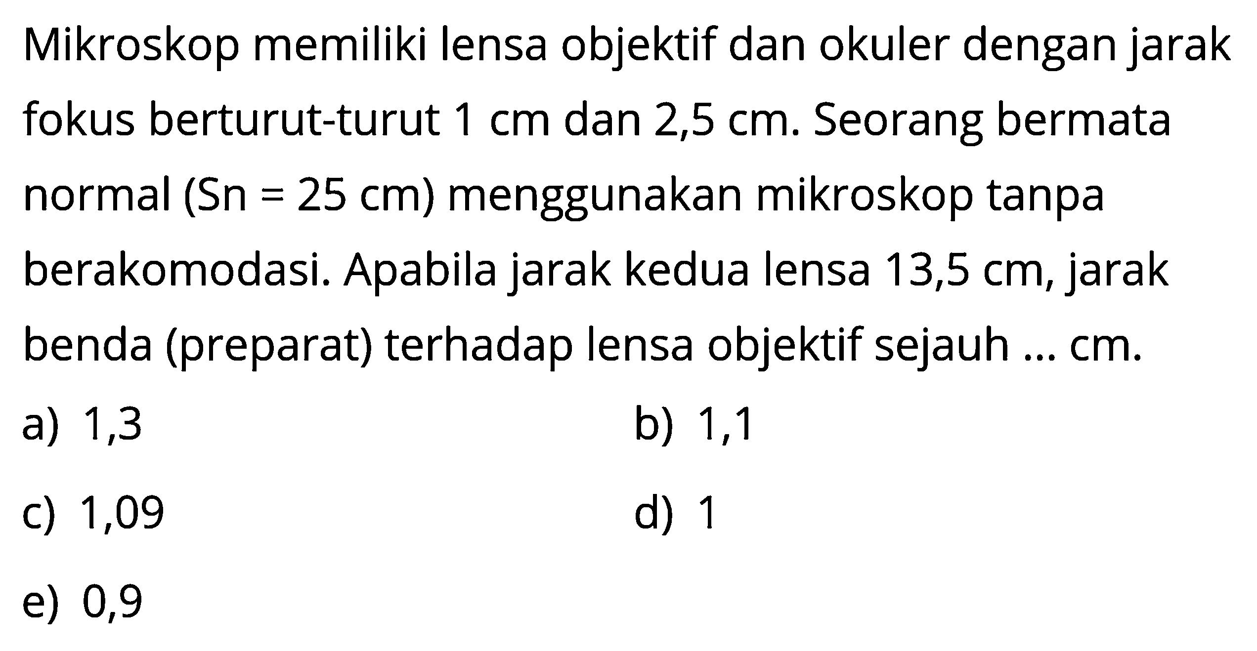 Mikroskop memiliki lensa objektif dan okuler dengan jarak fokus berturut-turut 1 cm dan 2,5 cm. Seorang bermata normal (Sn=25 cm)  menggunakan mikroskop tanpa berakomodasi. Apabila jarak kedua lensa 13,5 cm, jarak benda (preparat) terhadap lensa objektif sejauh ...  cm.