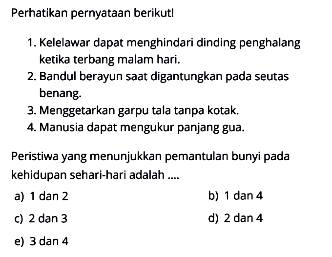 Perhatikan pernyataan berikut!1. Kelelawar dapat menghindari dinding penghalang ketika terbang malam hari.2. Bandul berayun saat digantungkan pada seutas benang.3. Menggetarkan garpu tala tanpa kotak.4. Manusia dapat mengukur panjang gua.Peristiwa yang menunjukkan pemantulan bunyi pada kehidupan sehari-hari adalah ....a) 1 dan 2b) 1 dan 4c) 2 dan 3d) 2 dan 4e) 3 dan 4 