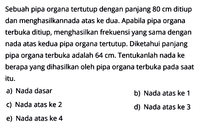 Sebuah pipa organa tertutup dengan panjang  80 cm  ditiup dan menghasilkannada atas ke dua. Apabila pipa organa terbuka ditiup, menghasilkan frekuensi yang sama dengan nada atas kedua pipa organa tertutup. Diketahui panjang pipa organa terbuka adalah  64 cm . Tentukanlah nada ke berapa yang dihasilkan oleh pipa organa terbuka pada saat itu.