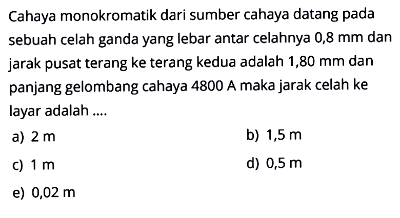 Cahaya monokromatik dari sumber cahaya datang pada sebuah celah ganda yang lebar antar celahnya 0,8 mm dan jarak pusat terang ke terang kedua adalah 1,80 mm dan panjang gelombang cahaya 4800 A maka jarak celah ke layar adalah....