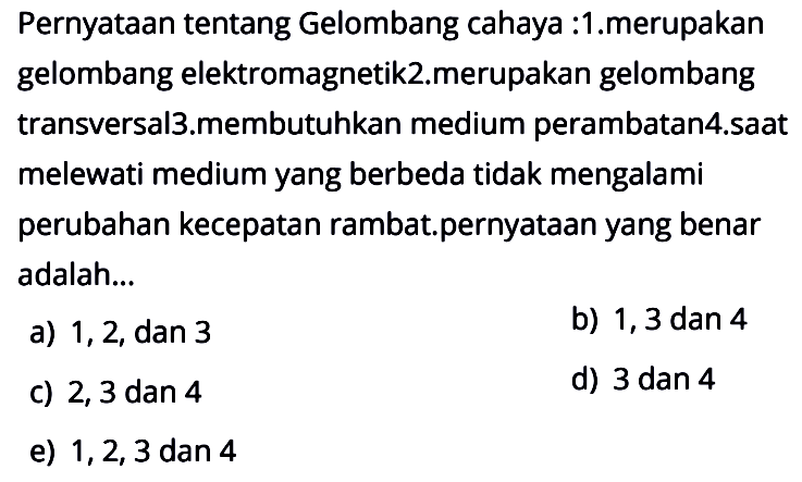 Pernyataan tentang gelombang cahaya :1.merupakan gelombang elektromagnetik 2.merupakan gelombang transversal 3.membutuhkan medium perambatan 4.saat melewati medium yang berbeda tidak mengalami perubahan kecepatan rambat.pernyataan yang benar adalah...a) 1,2, dan 3b) 1,3 dan 4c) 2,3 dan 4 d) 3 dan 4e) 1,2,3 dan 4