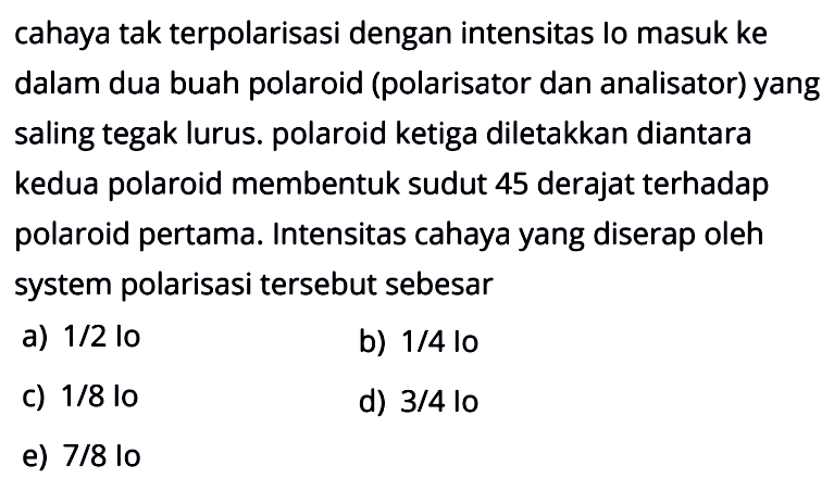 Cahaya tak terpolarisasi dengan intensitas lo masuk ke dalam dua buah polaroid (polarisator dan analisator) yang saling tegak lurus. polaroid ketiga diletakkan diantara kedua polaroid membentuk sudut 45 derajat terhadap polaroid pertama. Intensitas cahaya yang diserap oleh system polarisasi tersebut sebesar 