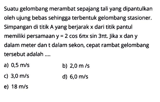 Suatu gelombang merambat sepajang tali yang dipantulkan oleh ujung bebas sehingga terbentuk gelombang stasioner. Simpangan di titik A yang berjarak x dari titik pantul memiliki persamaan y=2 cos 6 pi x sin 3 pi t . Jika x dan y dalam meter dan t dalam sekon, cepat rambat gelombang tersebut adalah ....