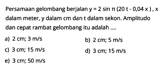 Persamaan gelombang berjalan  y=2 sin pi(20 t-0,04 x), x  dalam meter, y dalam cm dan t dalam sekon. Amplitudo dan cepat rambat gelombang itu adalah ....a)  2 cm ; 3 m/s b)  2 cm ; 5 m/s c)  3 cm ; 15 m/s d)  3 cm ; 15 m/s e)  3 cm ; 50 m/s 