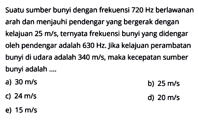 Suatu sumber bunyi dengan frekuensi 720 Hz berlawanan arah dan menjauhi pendengar yang bergerak dengan kelajuan 25 m/s, ternyata frekuensi bunyi yang didengar oleh pendengar adalah  630 Hz. Jika kelajuan perambatan bunyi di udara adalah 340 m/s, maka kecepatan sumber bunyi adalah ....