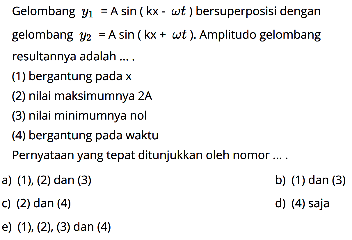 Gelombang y1=A sin(kx-omega t) bersuperposisi dengan gelombang y2=A sin(kx+omega t). Amplitudo gelombang resultannya adalah .... (1) bergantung pada x (2) nilai maksimumnya 2A (3) nilai minimumnya nol (4) bergantung pada waktu Pernyataan yang tepat ditunjukkan oleh nomor .... 