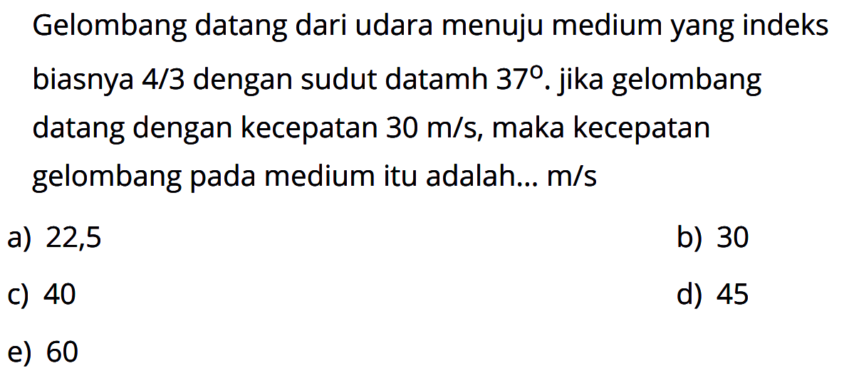 Gelombang datang dari udara menuju medium yang indeks biasnya 4/3  dengan sudut datamh 37. jika gelombang datang dengan kecepatan 30 m/s , maka kecepatan gelombang pada medium itu adalah...  m/s 
