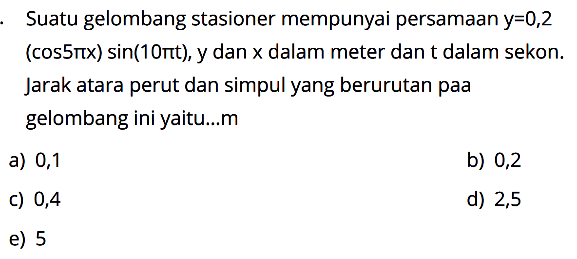 Suatu gelombang stasioner mempunyai persamaan y=0,2(cos 5pi x) sin(10pi t), y dan x dalam meter dan t dalam sekon. Jarak atara perut dan simpul yang berurutan pada gelombang ini yaitu...m