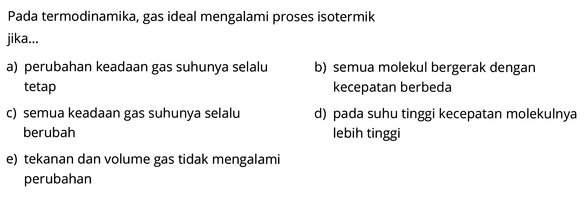 Pada termodinamika, gas ideal mengalami proses isotermik jika...a) perubahan keadaan gas suhunya selalub) semua molekul bergerak dengan tetap kecepatan berbedac) semua keadaan gas suhunya selalu d) pada suhu tinggi kecepatan molekulnya berubah lebih tinggie) tekanan dan volume gas tidak mengalami perubahan