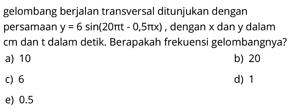 gelombang berjalan transversal ditunjukan dengan persamaan  y=6 sin (20 pi t-0,5 pi x), dengan  x  dan y dalam  cm  dan t dalam detik. Berapakah frekuensi gelombangnya?