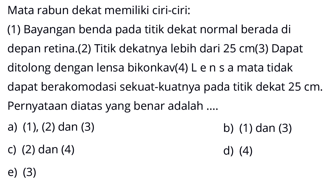 Mata rabun dekat memiliki ciri-ciri: (1) Bayangan benda pada titik dekat normal berada di depan retina.(2) Titik dekatnya lebih dari 25 cm (3) Dapat ditolong dengan lensa bikonkav (4) Lensa mata tidak dapat berakomodasi sekuat-kuatnya pada titik dekat 25 cm. Pernyataan diatas yang benar adalah .... a) (1),(2) dan (3) b) (1) dan (3) c) (2) dan (4) d) (4) e) (3)