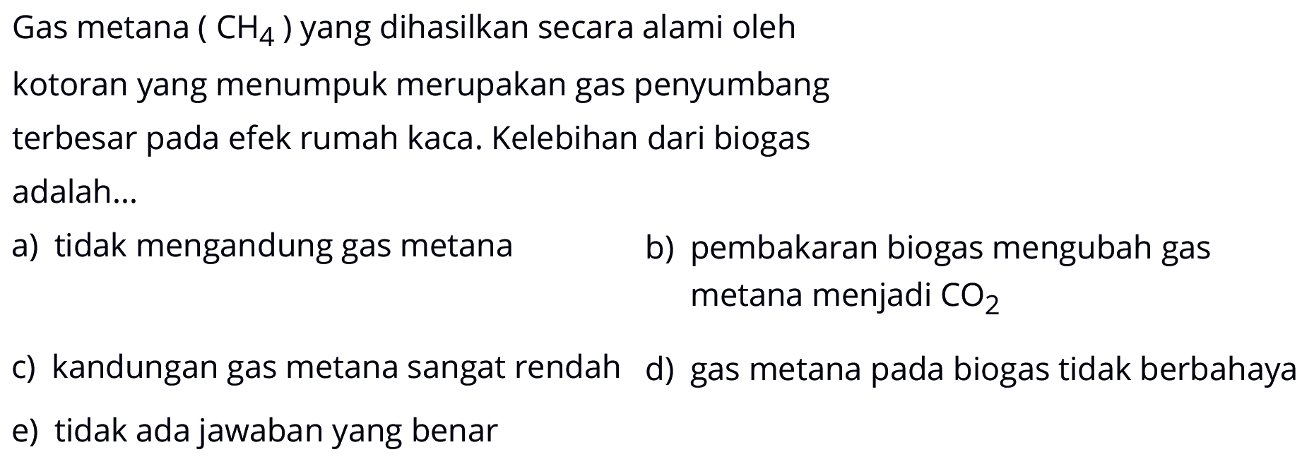 Gas metana (CH4) yang dihasilkan secara alami oleh kotoran yang menumpuk merupakan gas penyumbang
terbesar pada efek rumah kaca. Kelebihan dari biogas adalah...
a) tidak mengandung gas metana b) pembakaran biogas mengubah gas metana menjadi CO2 c) kandungan gas metana sangat rendah d) gas metana pada biogas tidak berbahaya e) tidak ada jawaban yang benar