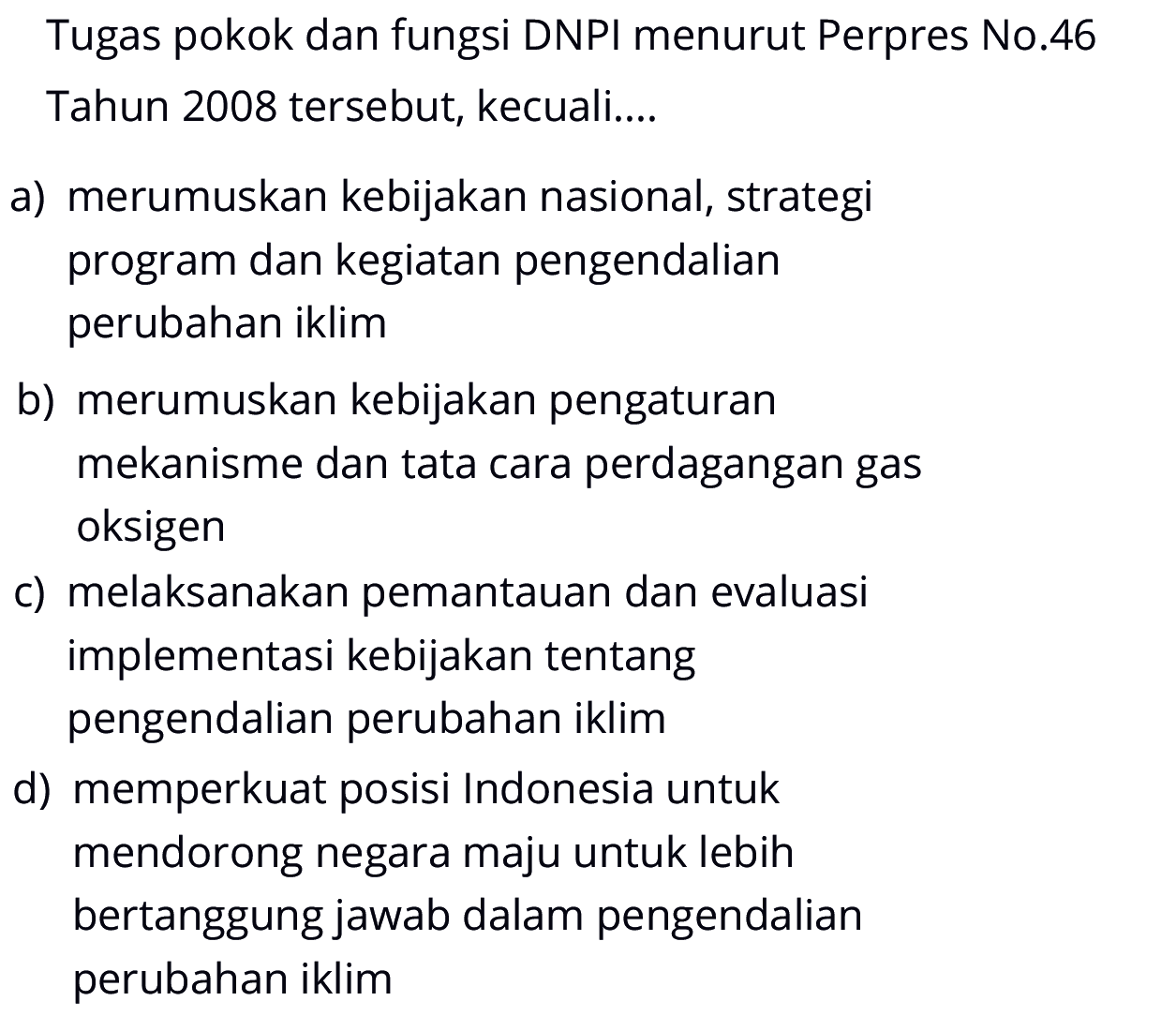 Tugas pokok dan fungsi DNPI menurut Perpres No. 46 Tahun 2008 tersebut, kecuali.... 
a) merumuskan kebijakan nasional, strategi program dan kegiatan pengendalian perubahan iklim 
b) merumuskan kebijakan pengaturan mekanisme dan tata cara perdagangan gas oksigen 
c) melaksanakan pemantauan dan evaluasi implementasi kebijakan tentang pengendalian perubahan iklim 
d) memperkuat posisi Indonesia untuk mendorong negara maju untuk lebih bertanggung jawab dalam pengendalian perubahan iklim