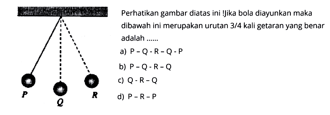 Perhatikan gambar diatas ini! Jika bola diayunkan maka dibawah ini merupakan urutan 3/4 kali getaran yang benar adalah...... PQRa) P-Q-R-Q-Pb) P-Q-R-Qc) Q-R-Qd) P-R-P