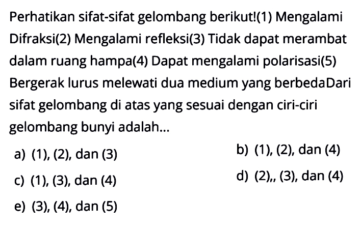 Perhatikan sifat-sifat gelombang berikut!(1) Mengalami Difraksi(2) Mengalami refleksi(3) Tidak dapat merambat dalam ruang hampa(4) Dapat mengalami polarisasi (5) Bergerak lurus melewati dua medium yang berbedaDari sifat gelombang di atas yang sesuai dengan ciri-ciri gelombang bunyi adalah...a)  (1),(2), dan(3) b)  (1),(2), dan(4) c) (1), (3),  dan(4) d)  (2), (3), dan (4)e) (3), (4),  dan(5) 