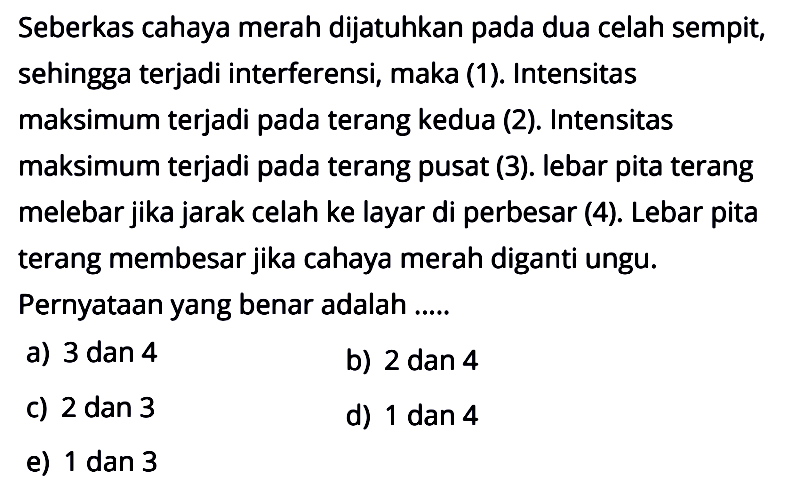 Seberkas cahaya merah dijatuhkan pada dua celah sempit, sehingga terjadi interferensi, maka (1). Intensitas maksimum terjadi pada terang kedua (2). Intensitas maksimum terjadi pada terang pusat (3). lebar pita terang melebar jika jarak celah ke layar di perbesar (4). Lebar pita terang membesar jika cahaya merah diganti ungu. Pernyataan yang benar adalah ..... a) 3 dan 4 b) 2 dan 4 c) 2 dan 3 d) 1 dan 4 e) 1 dan 3 