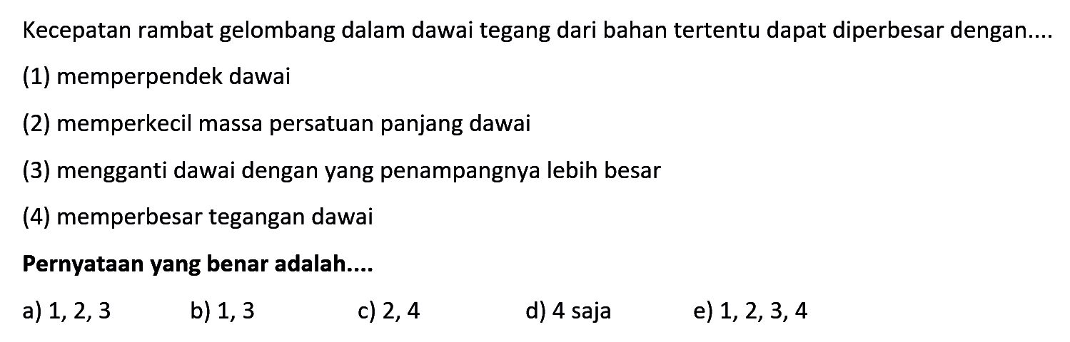 Kecepatan rambat gelombang dalam dawaitegang dari bahan  tertentu dapat diperbesar dengan....(1) memperpendek dawai(2) memperkecil massa persatuan panjang dawai(3) mengganti dawai dengan yang penampangnya lebih besar(4) memperbesar tegangan dawaiPernyataan yang benar adalah....