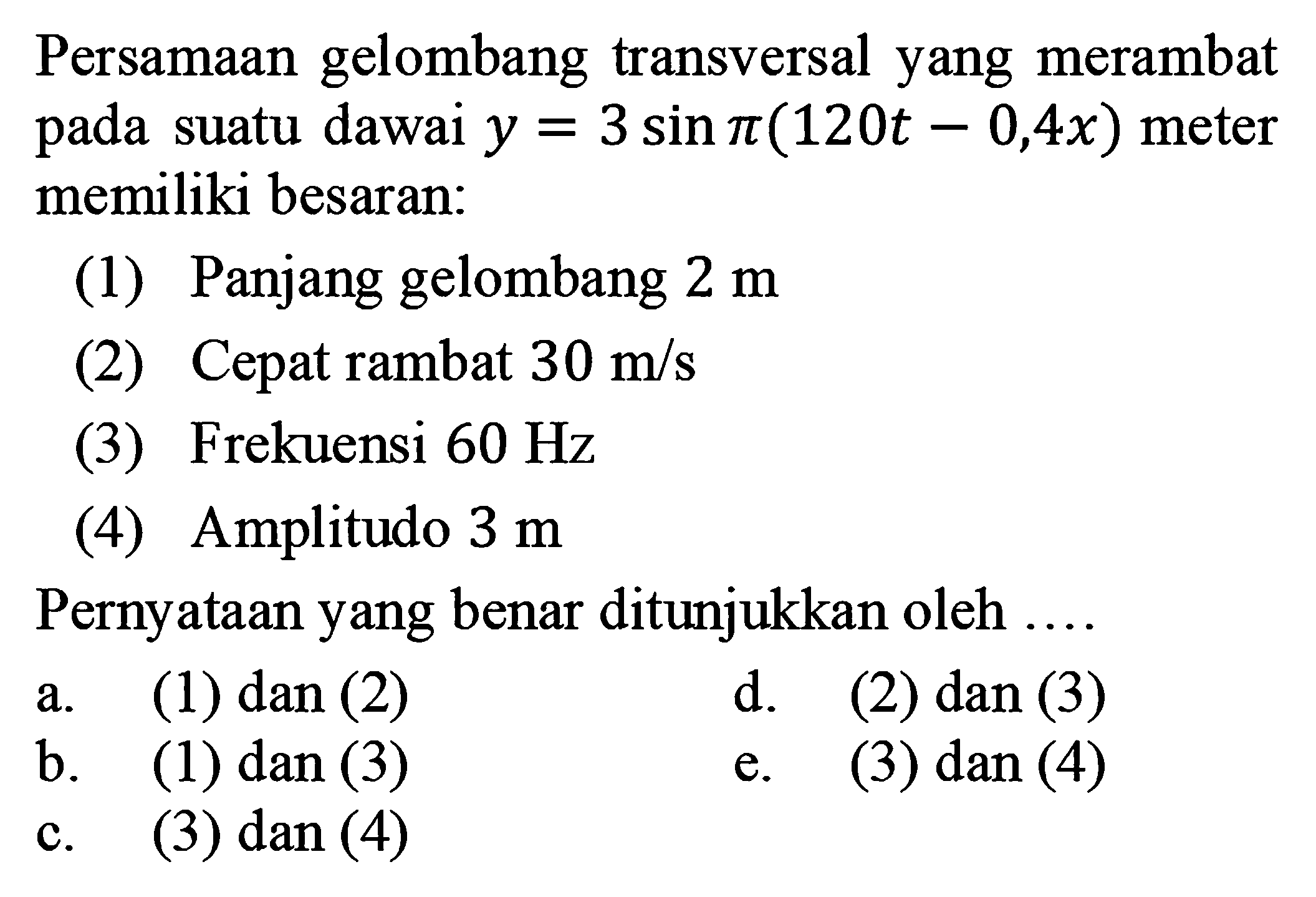 Persamaan gelombang transversal yang merambat pada suatu dawai y=3 sin pi(120t-0,4x) meter memiliki besaran: (1) Panjang gelombang 2 m (2) Cepat rambat 30 m/s (3) Frekuensi 60 Hz (4) Amplitudo 3 m Pernyataan yang benar ditunjukkan oleh .... a. (1) dan (2) d. (2) dan (3) b. (1) dan (3) e. (3) dan (4) c. (3) dan (4)