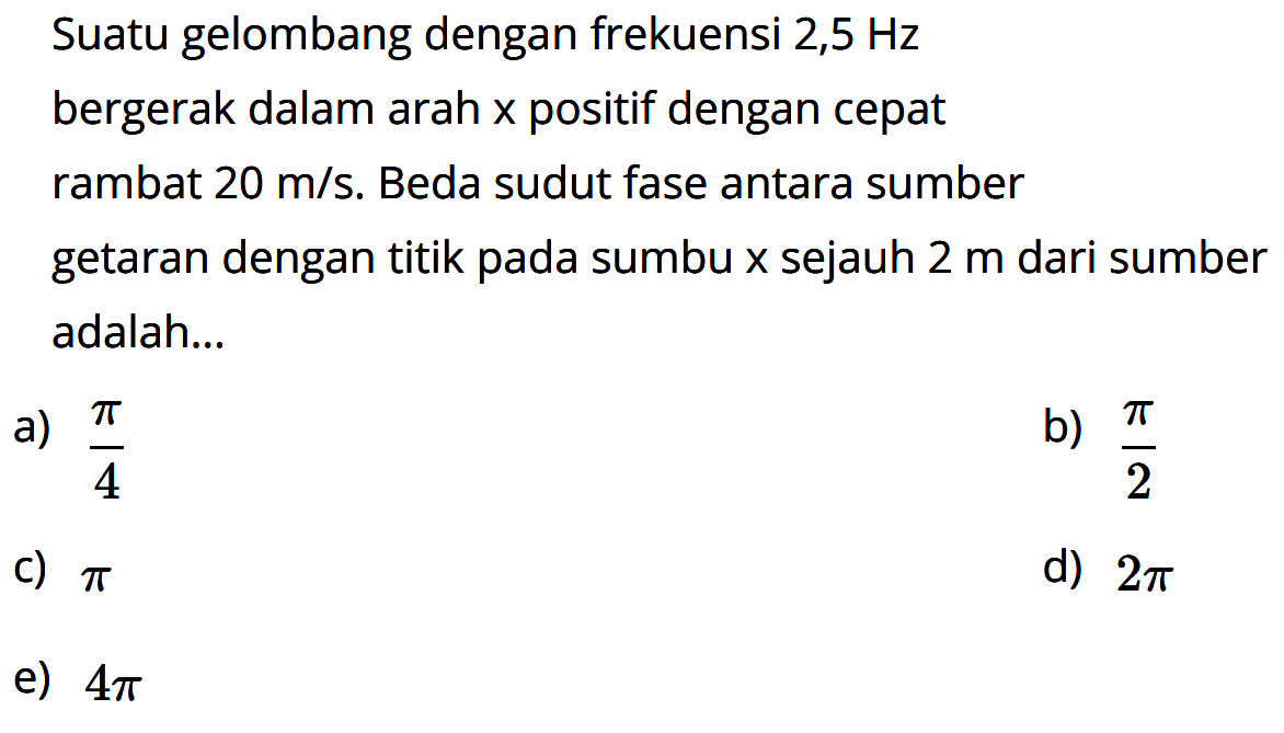 Suatu gelombang dengan frekuensi 2,5 Hz bergerak dalam arah x positif dengan cepat rambat 20 m/s. Beda sudut fase antara sumber getaran dengan titik pada sumbu x sejauh 2 m dari sumber adalah...