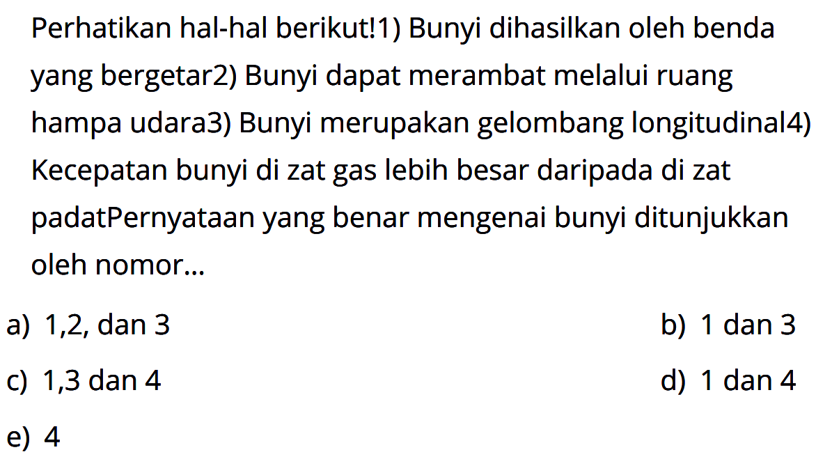 Perhatikan hal-hal berikut! 1) Bunyi dihasilkan oleh benda yang bergetar 2) Bunyi dapat merambat melalui ruang hampa udara 3) Bunyi merupakan gelombang longitudinal 4) Kecepatan bunyi di zat gas lebih besar daripada di zat padat Pernyataan yang benar mengenai bunyi ditunjukkan oleh nomor...