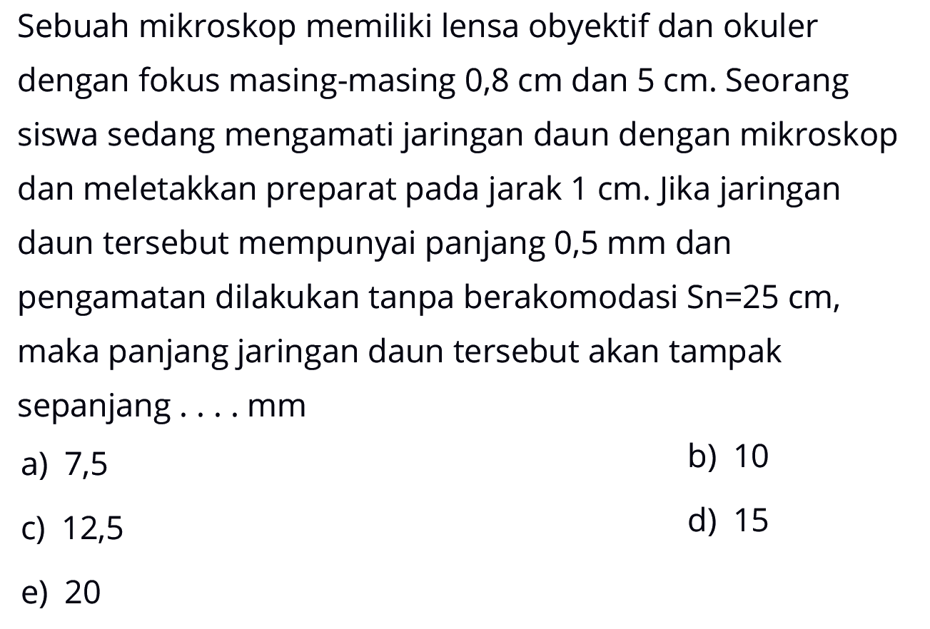 Sebuah mikroskop memiliki lensa obyektif dan okuler dengan fokus masing-masing 0,8 cm dan 5 cm. Seorang siswa sedang mengamati jaringan daun dengan mikroskop dan meletakkan preparat pada jarak 1 cm. Jika jaringan daun tersebut mempunyai panjang 0,5 mm dan pengamatan dilakukan tanpa berakomodasi Sn=25 cm, maka panjang jaringan daun tersebut akan tampak sepanjang .... mm 