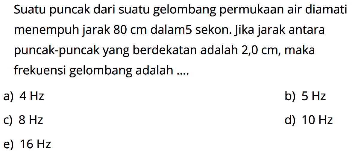 Suatu puncak dari suatu gelombang permukaan air diamati menempuh jarak 80 cm dalam 5 sekon. jika jarak antara puncak-puncak yang berdekatan adalah 2,0 cm, maka frekuensi gelombang adalah....