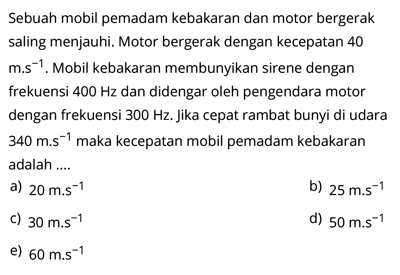 Sebuah mobil pemadam kebakaran dan motor bergerak saling menjauhi. Motor bergerak dengan kecepatan 40 m.s^-1. Mobil kebakaran membunyikan sirene dengan frekuensi 400 Hz dan didengar oleh pengendara motor dengan frekuensi  300 Hz . jika cepat rambat bunyi di udara 340 m.s^-1 maka kecepatan mobil pemadam kebakaran adalah .... 