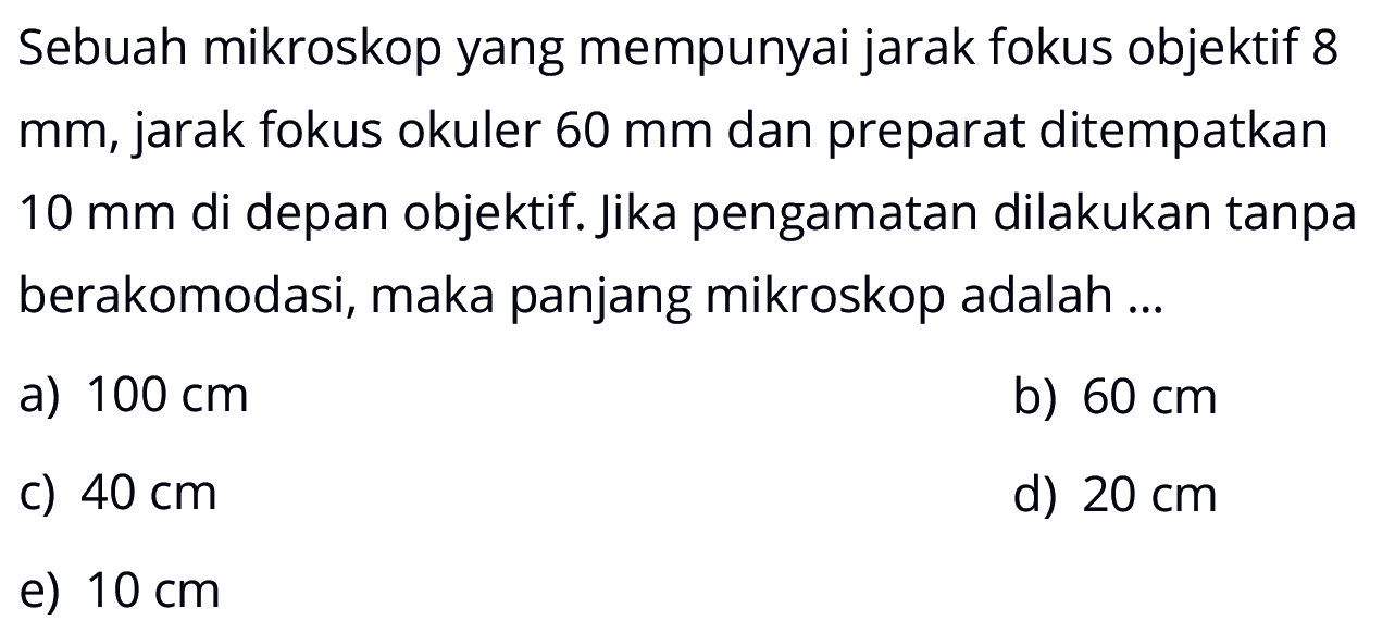 Sebuah mikroskop yang mempunyai jarak fokus objektif 8  mm , jarak fokus okuler  60 mm  dan preparat ditempatkan  10 mm  di depan objektif. Jika pengamatan dilakukan tanpa berakomodasi, maka panjang mikroskop adalah ...