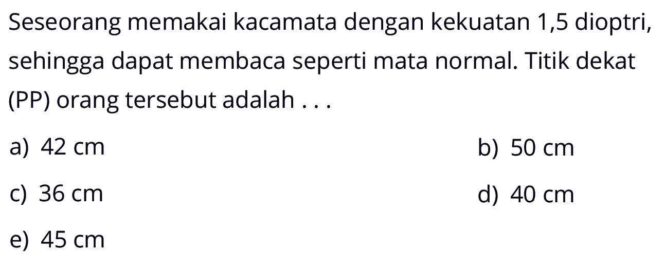 Seseorang memakai kacamata dengan kekuatan 1,5 dioptri, sehingga dapat membaca seperti mata normal. Titik dekat (PP) orang tersebut adalah ...
