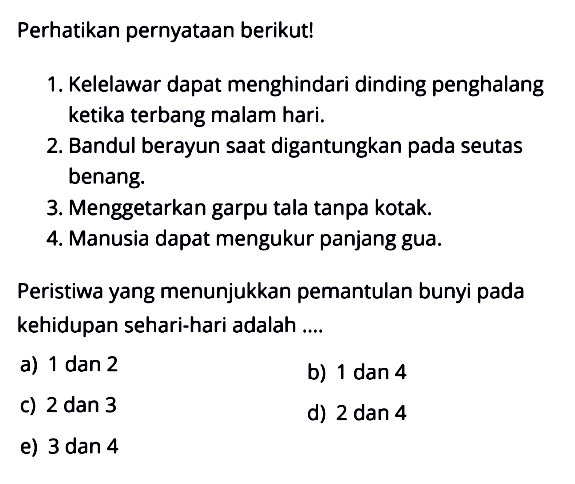 Perhatikan pernyataan berikut!1. Kelelawar dapat menghindari dinding penghalang ketika terbang malam hari.2. Bandul berayun saat digantungkan pada seutas benang.3. Menggetarkan garpu tala tanpa kotak.4. Manusia dapat mengukur panjang gua.Peristiwa yang menunjukkan pemantulan bunyi pada kehidupan sehari-hari adalah ....