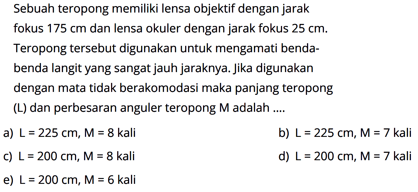 Sebuah teropong memiliki lensa objektif dengan jarak fokus  175 cm  dan lensa okuler dengan jarak fokus  25 cm . Teropong tersebut digunakan untuk mengamati bendabenda langit yang sangat jauh jaraknya. Jika digunakan dengan mata tidak berakomodasi maka panjang teropong (L) dan perbesaran anguler teropong  M  adalah ....a)  L=225 cm, M=8  kalib)  L=225 cm, M=7 kali c)  L=200 cm, M=8 kali d)  L=200 cm, M=7 kali e)  L=200 cm, M=6  kali