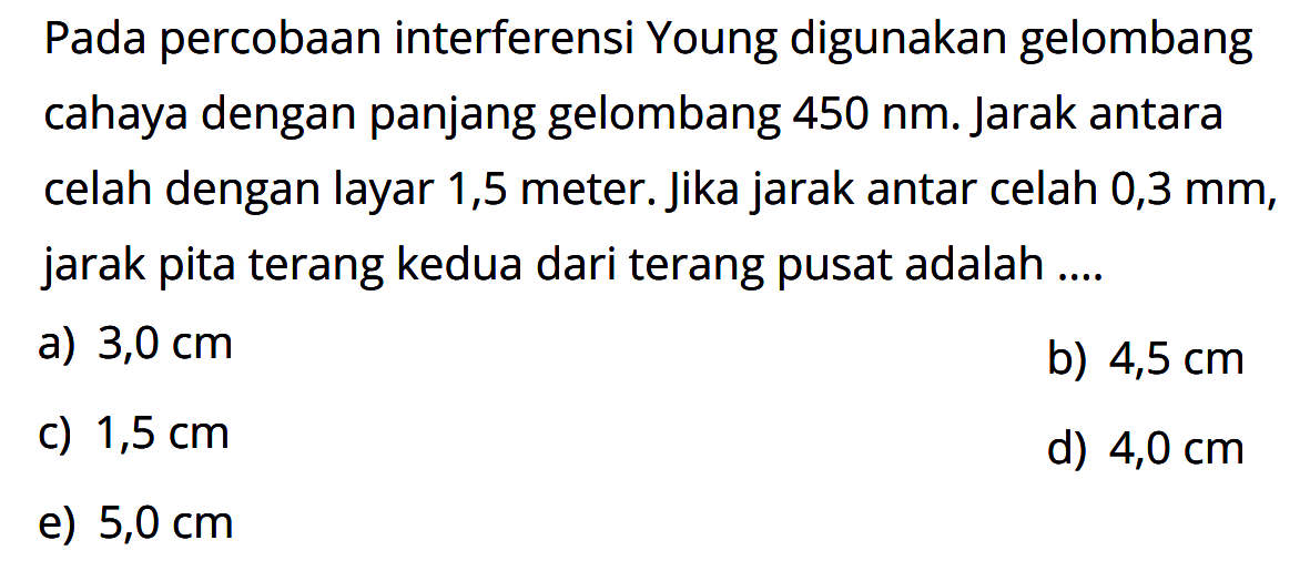 Pada percobaan interferensi Young digunakan gelombang cahaya dengan panjang gelombang 450 nm. Jarak antara celah dengan layar 1,5 meter. jika jarak antar celah 0,3 mm, jarak pita terang kedua dari terang pusat adalah ....
