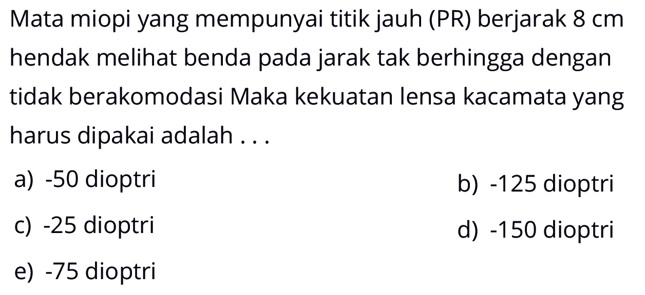 Mata miopi yang mempunyai titik jauh (PR) berjarak 8 cm hendak melihat benda pada jarak tak berhingga dengan tidak berakomodasi Maka kekuatan lensa kacamata yang harus dipakai adalah ... 