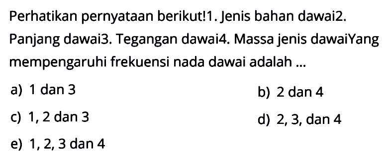 Perhatikan pernyataan berikut! 1. Jenis bahan dawai 2. Panjang dawai 3. Tegangan dawai 4. Massa jenis dawai Yang mempengaruhi frekuensi nada dawai adalah ... a) 1 dan 3 b) 2 dan 4 c) 1,2 dan 3 d) 2,3, dan 4 e) 1,2,3 dan 4