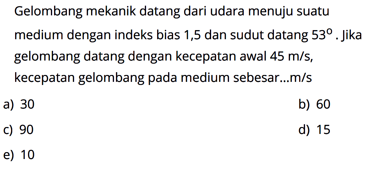 Gelombang mekanik datang dari udara menuju suatu medium dengan indeks bias 1,5 dan sudut datang 53. jika gelombang datang dengan kecepatan awal  45 m/s, kecepatan gelombang pada medium sebesar...m/s
