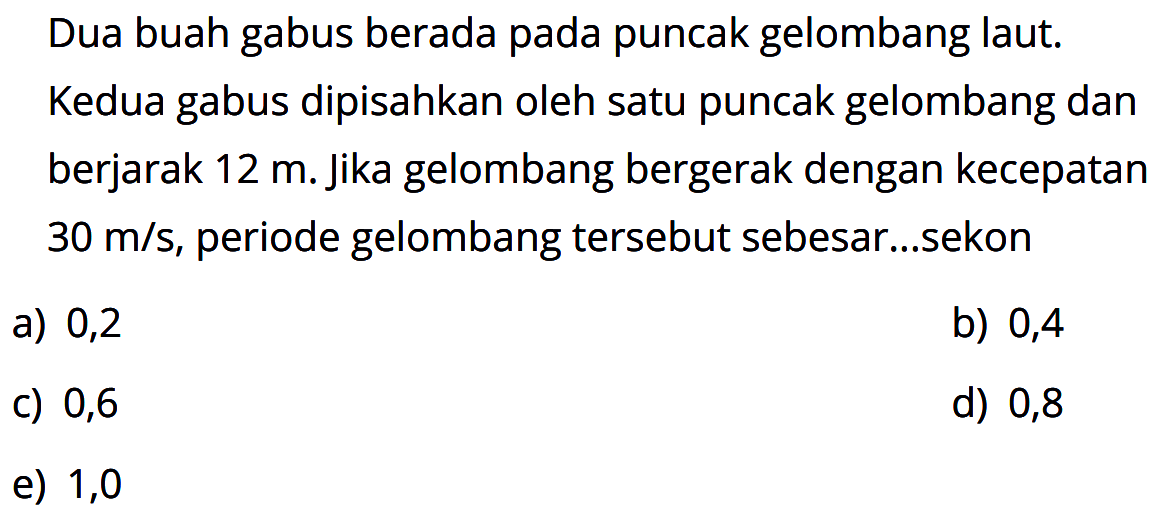 Dua buah gabus berada pada puncak gelombang laut. Kedua gabus dipisahkan oleh satu puncak gelombang dan berjarak 12 m. jika gelombang bergerak dengan kecepatan 30 m/s, periode gelombang tersebut sebesar...sekon