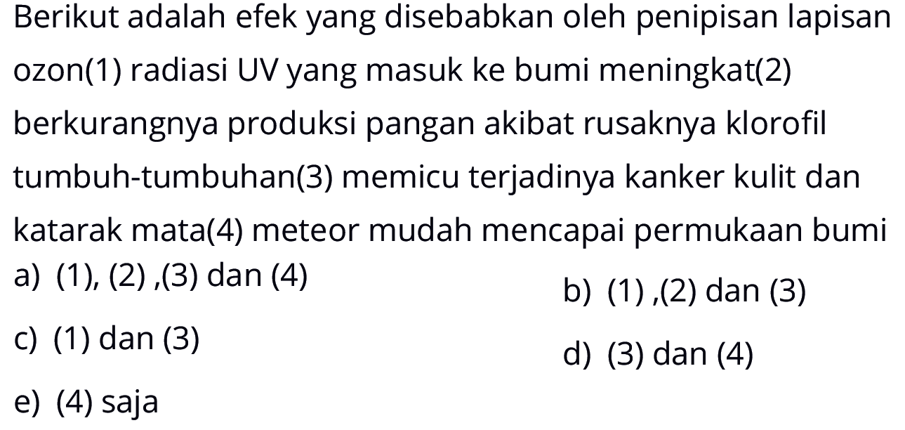 Berikut adalah efek yang disebabkan oleh penipisan lapisan ozon(1) radiasi UV yang masuk ke bumi meningkat(2) berkurangnya produksi pangan akibat rusaknya klorofil tumbuh-tumbuhan(3) memicu terjadinya kanker kulit dan katarak mata(4) meteor mudah mencapai permukaan bumia) (1), (2),(3) dan (4)b) (1),(2) dan (3)c) (1) dan (3)d) (3) dan (4)e) (4) saja