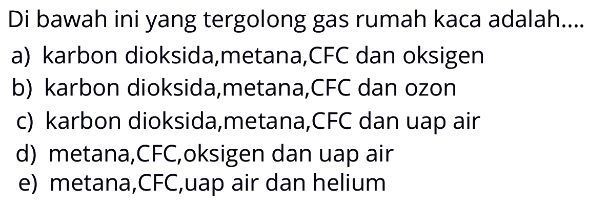 Di bawah ini yang tergolong gas rumah kaca adalah....a) karbon dioksida,metana,CFC dan oksigen b) karbon dioksida,metana,CFC dan ozon c) karbon dioksida,metana,CFC dan uap air d) metana,CFC,oksigen dan uap air e) metana,CFC,uap air dan helium 