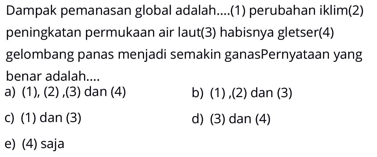 Dampak pemanasan global adalah.... (1) perubahan iklim (2) peningkatan permukaan air laut (3) habisnya gletser (4) gelombang panas menjadi semakin ganas Pernyataan yang benar adalah.... a) (1), (2),(3) dan (4) b) (1),(2) dan (3) c) (1) dan (3) d) (3) dan (4) e) (4) saja 