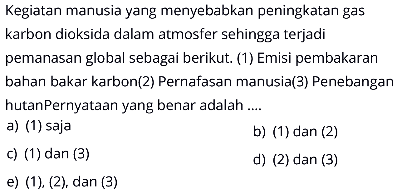 Kegiatan manusia yang menyebabkan peningkatan gas karbon dioksida dalam atmosfer sehingga terjadi pemanasan global sebagai berikut. (1) Emisi pembakaran bahan bakar karbon (2) Pernafasan manusia (3) Penebangan hutan Pernyataan yang benar adalah ....
