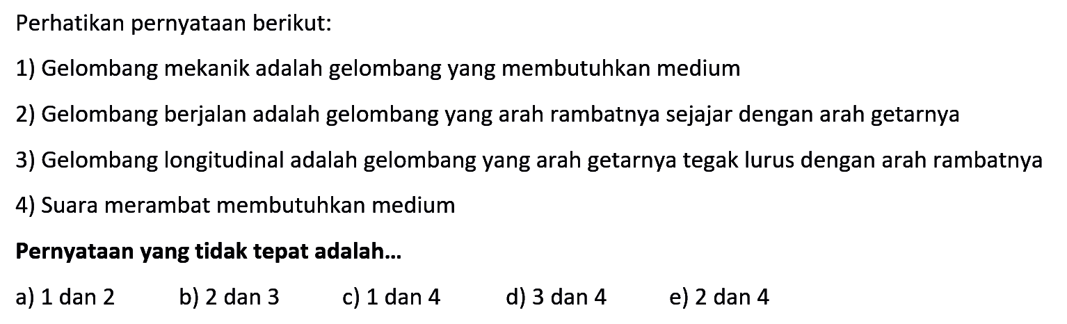 Perhatikan pernyataan berikut:1) Gelombang mekanik adalah gelombang yang membutuhkan medium2) Gelombang berjalan adalah gelombang yang arah rambatnya sejajar dengan arah getarnya3) Gelombang longitudinal adalah gelombang yang arah getarnya tegak lurus dengan arah rambatnya4) Suara merambat membutuhkan mediumPernyataan yang tidak tepat adalah...